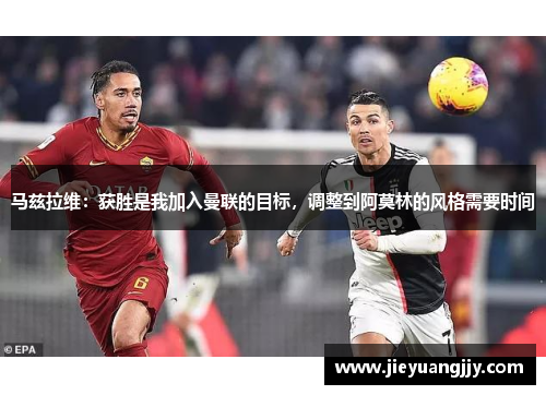 马兹拉维：获胜是我加入曼联的目标，调整到阿莫林的风格需要时间